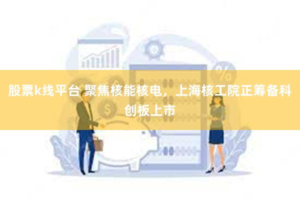 股票k线平台 聚焦核能核电，上海核工院正筹备科创板上市