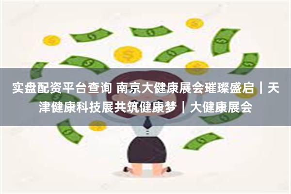 实盘配资平台查询 南京大健康展会璀璨盛启｜天津健康科技展共筑健康梦｜大健康展会