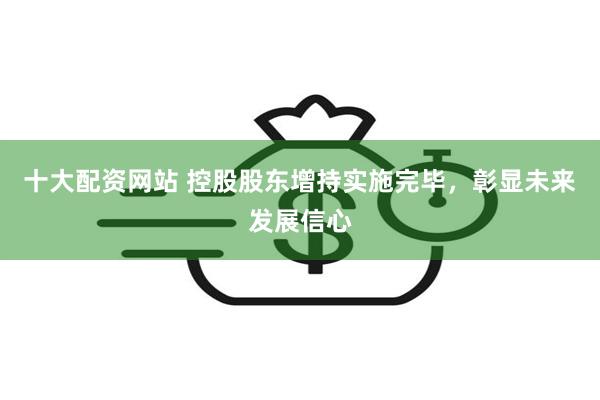 十大配资网站 控股股东增持实施完毕,彰显未来发展信心