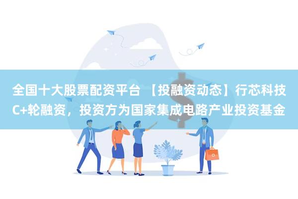 全国十大股票配资平台 【投融资动态】行芯科技C+轮融资，投资方为国家集成电路产业投资基金