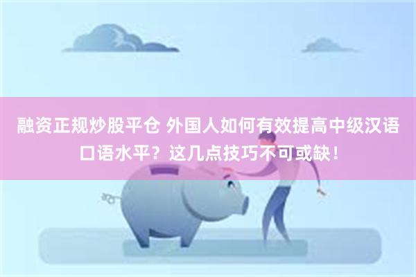 融资正规炒股平仓 外国人如何有效提高中级汉语口语水平？这几点技巧不可或缺！