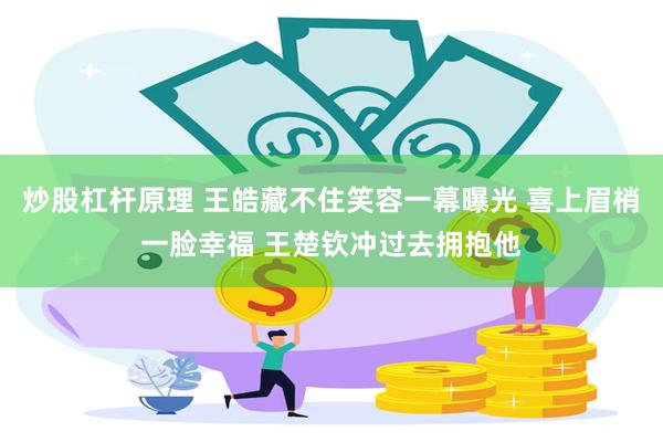 炒股杠杆原理 王皓藏不住笑容一幕曝光 喜上眉梢一脸幸福 王楚钦冲过去拥抱他
