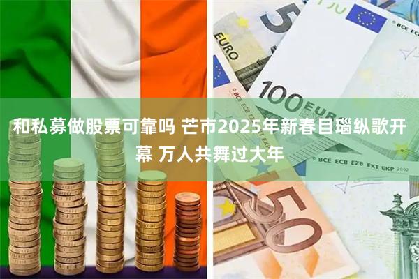 和私募做股票可靠吗 芒市2025年新春目瑙纵歌开幕 万人共舞过大年