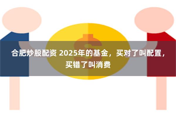合肥炒股配资 2025年的基金，买对了叫配置，买错了叫消费