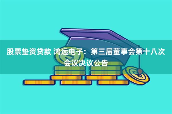 股票垫资贷款 鸿远电子：第三届董事会第十八次会议决议公告