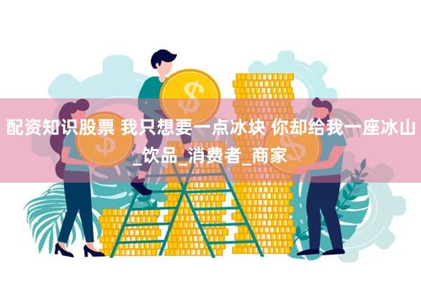 配资知识股票 我只想要一点冰块 你却给我一座冰山_饮品_消费者_商家
