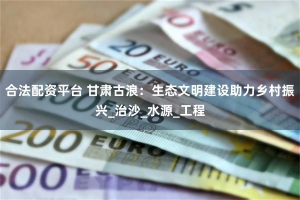 合法配资平台 甘肃古浪：生态文明建设助力乡村振兴_治沙_水源_工程