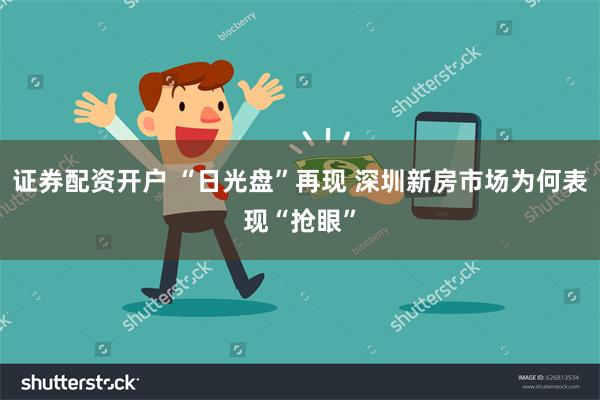 证券配资开户 “日光盘”再现 深圳新房市场为何表现“抢眼”