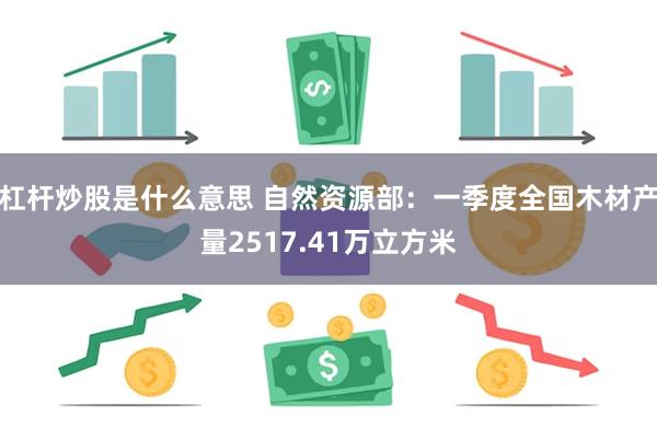 杠杆炒股是什么意思 自然资源部：一季度全国木材产量2517.41万立方米
