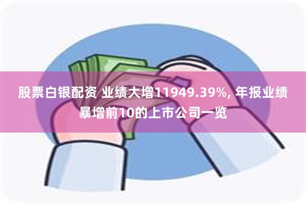 股票白银配资 业绩大增11949.39%, 年报业绩暴增前10的上市公司一览