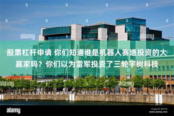 股票杠杆申请 你们知道谁是机器人赛道投资的大赢家吗？你们以为雷军投资了三轮宇树科技