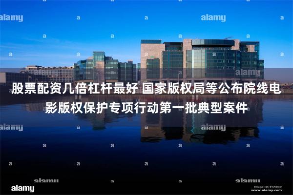 股票配资几倍杠杆最好 国家版权局等公布院线电影版权保护专项行动第一批典型案件