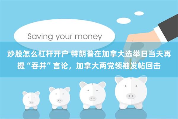 炒股怎么杠杆开户 特朗普在加拿大选举日当天再提“吞并”言论，加拿大两党领袖发帖回击
