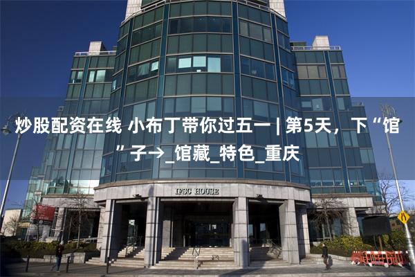 炒股配资在线 小布丁带你过五一 | 第5天，下“馆”子→_馆藏_特色_重庆