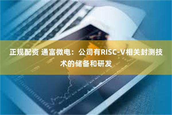 正规配资 通富微电：公司有RISC-V相关封测技术的储备和研发