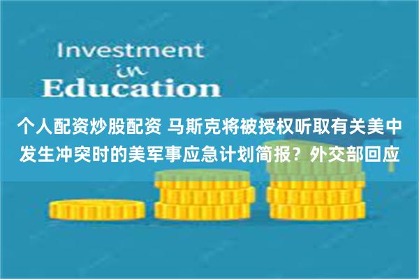 个人配资炒股配资 马斯克将被授权听取有关美中发生冲突时的美军事应急计划简报？外交部回应