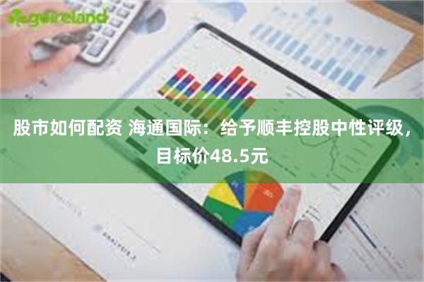 股市如何配资 海通国际：给予顺丰控股中性评级，目标价48.5元