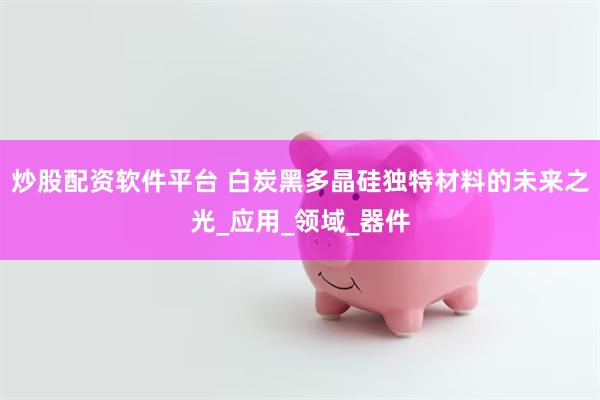 炒股配资软件平台 白炭黑多晶硅独特材料的未来之光_应用_领域_器件