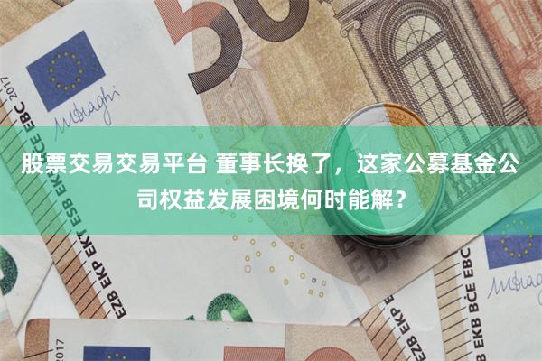 股票交易交易平台 董事长换了，这家公募基金公司权益发展困境何时能解？
