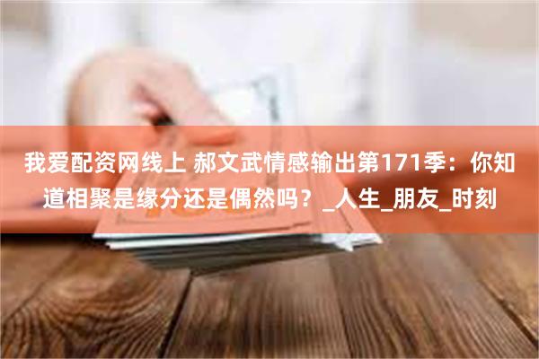 我爱配资网线上 郝文武情感输出第171季：你知道相聚是缘分还是偶然吗？_人生_朋友_时刻