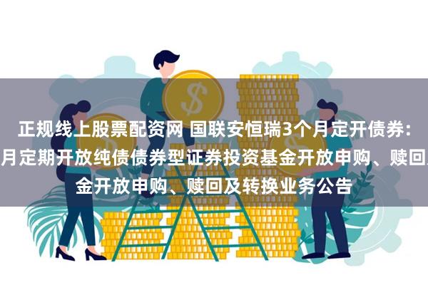 正规线上股票配资网 国联安恒瑞3个月定开债券: 国联安恒瑞3个月定期开放纯债债券型证券投资基金开放申购、赎回及转换业务公告