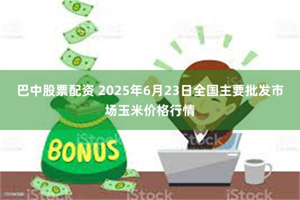 巴中股票配资 2025年6月23日全国主要批发市场玉米价格行情