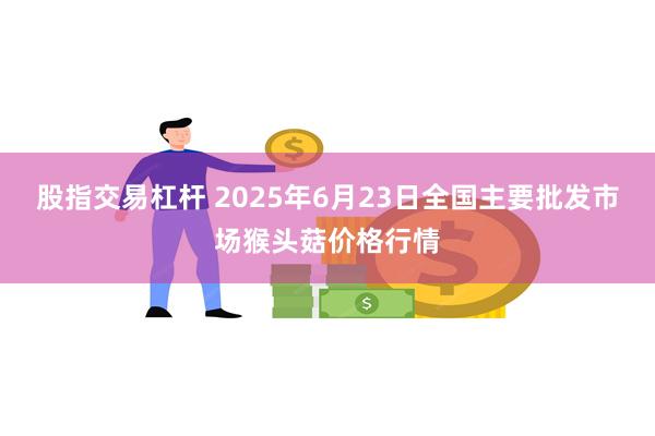 股指交易杠杆 2025年6月23日全国主要批发市场猴头菇价格行情
