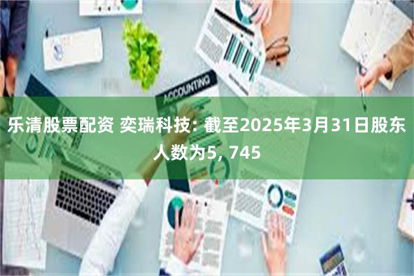 乐清股票配资 奕瑞科技: 截至2025年3月31日股东人数为5, 745