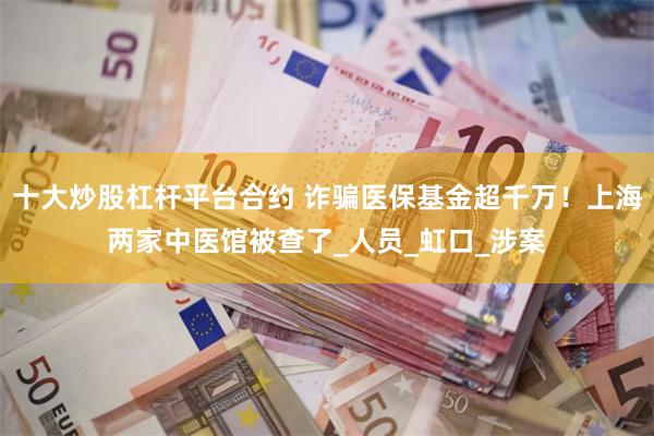 十大炒股杠杆平台合约 诈骗医保基金超千万！上海两家中医馆被查了_人员_虹口_涉案