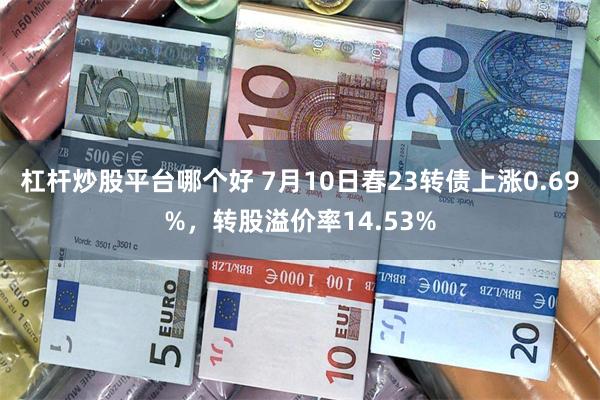 杠杆炒股平台哪个好 7月10日春23转债上涨0.69%，转股溢价率14.53%