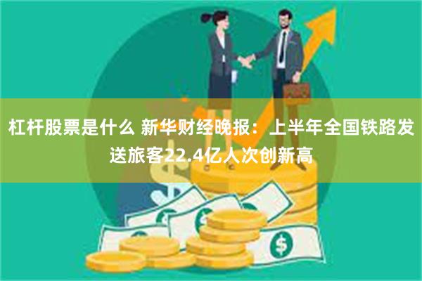 杠杆股票是什么 新华财经晚报：上半年全国铁路发送旅客22.4亿人次创新高