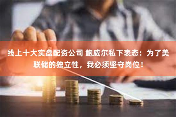 线上十大实盘配资公司 鲍威尔私下表态：为了美联储的独立性，我必须坚守岗位！