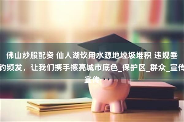 佛山炒股配资 仙人湖饮用水源地垃圾堆积 违规垂钓频发，让我们携手擦亮城市底色_保护区_群众_宣传