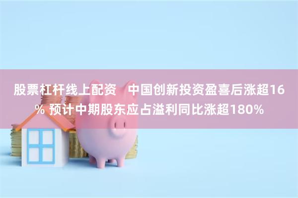 股票杠杆线上配资   中国创新投资盈喜后涨超16% 预计中期股东应占溢利同比涨超180%