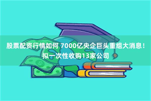 股票配资行情如何 7000亿央企巨头重组大消息！拟一次性收购13家公司