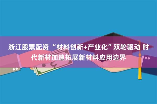 浙江股票配资 “材料创新+产业化”双轮驱动 时代新材加速拓展新材料应用边界