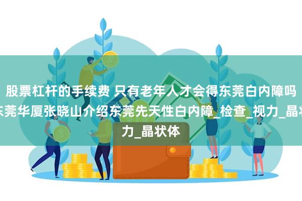 股票杠杆的手续费 只有老年人才会得东莞白内障吗？东莞华厦张晓山介绍东莞先天性白内障_检查_视力_晶状体