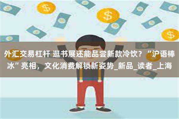 外汇交易杠杆 逛书展还能品尝新款冷饮？“沪语棒冰”亮相，文化消费解锁新姿势_新品_读者_上海