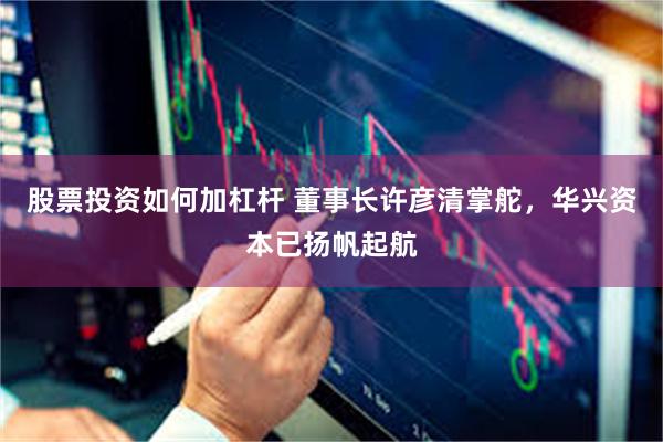 股票投资如何加杠杆 董事长许彦清掌舵，华兴资本已扬帆起航