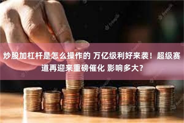炒股加杠杆是怎么操作的 万亿级利好来袭！超级赛道再迎来重磅催化 影响多大？
