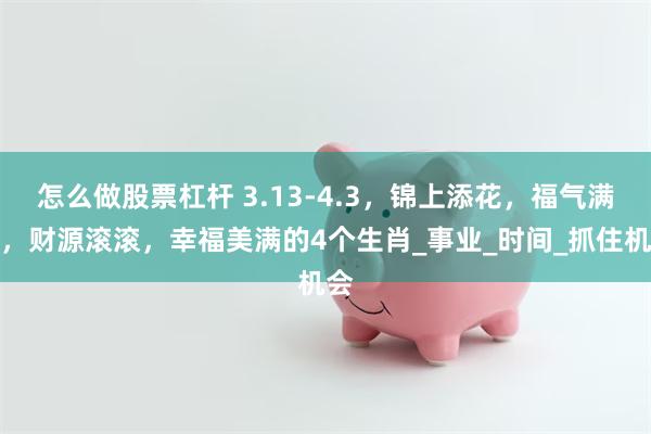 怎么做股票杠杆 3.13-4.3，锦上添花，福气满满，财源滚滚，幸福美满的4个生肖_事业_时间_抓住机会