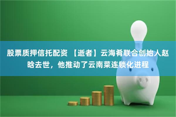 股票质押信托配资 【逝者】云海肴联合创始人赵晗去世，他推动了云南菜连锁化进程