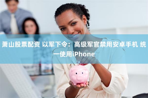 萧山股票配资 以军下令:高级军官禁用安卓手机 统一使用iPhone