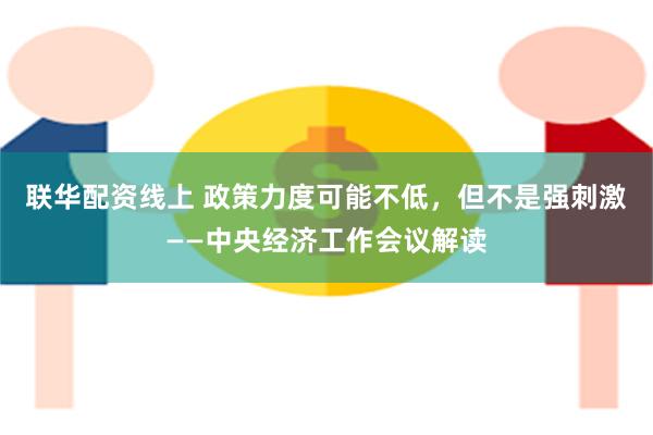 联华配资线上 政策力度可能不低，但不是强刺激——中央经济工作会议解读