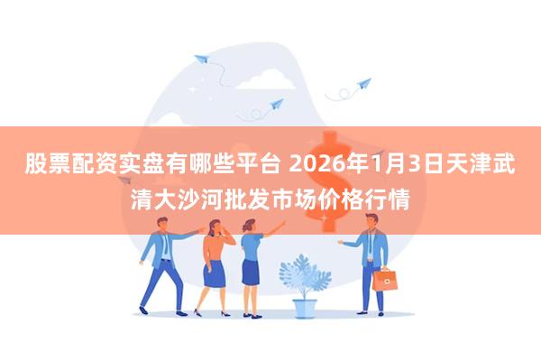 股票配资实盘有哪些平台 2026年1月3日天津武清大沙河批发市场价格行情